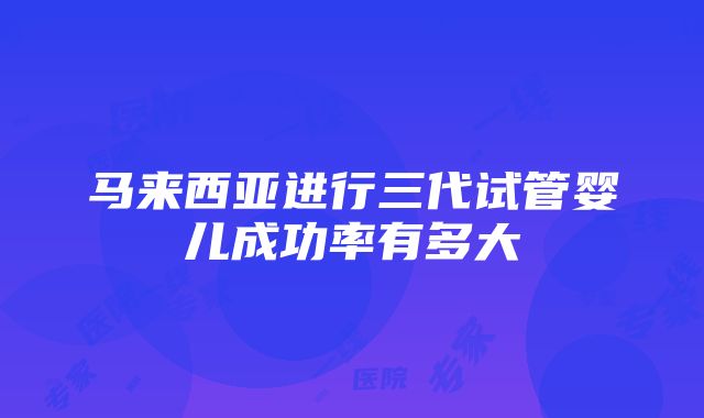 马来西亚进行三代试管婴儿成功率有多大