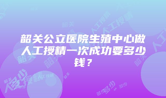 韶关公立医院生殖中心做人工授精一次成功要多少钱？