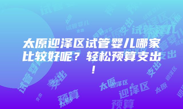 太原迎泽区试管婴儿哪家比较好呢？轻松预算支出！