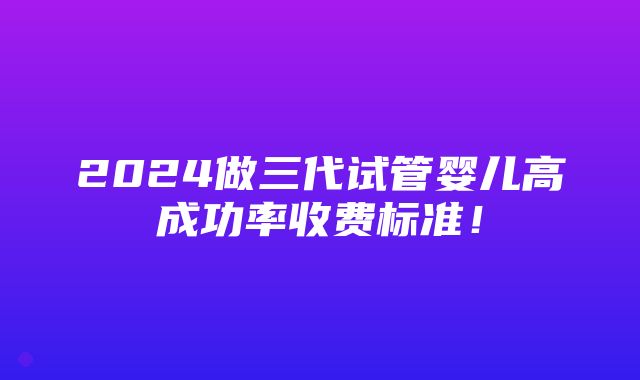 2024做三代试管婴儿高成功率收费标准！