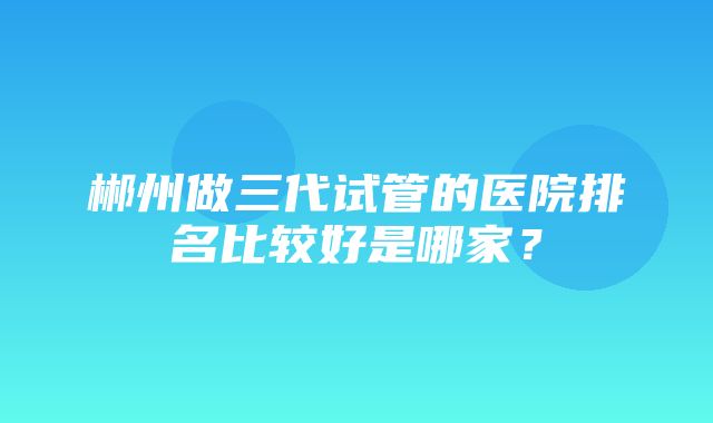 郴州做三代试管的医院排名比较好是哪家？