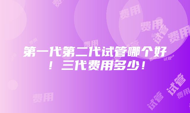 第一代第二代试管哪个好！三代费用多少！