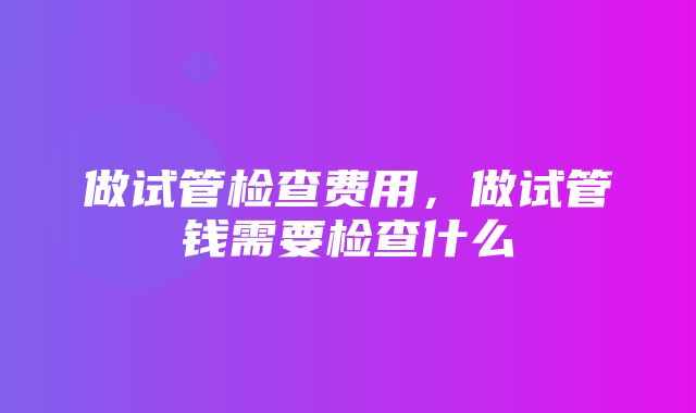 做试管检查费用，做试管钱需要检查什么