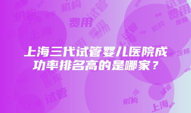 上海三代试管婴儿医院成功率排名高的是哪家？