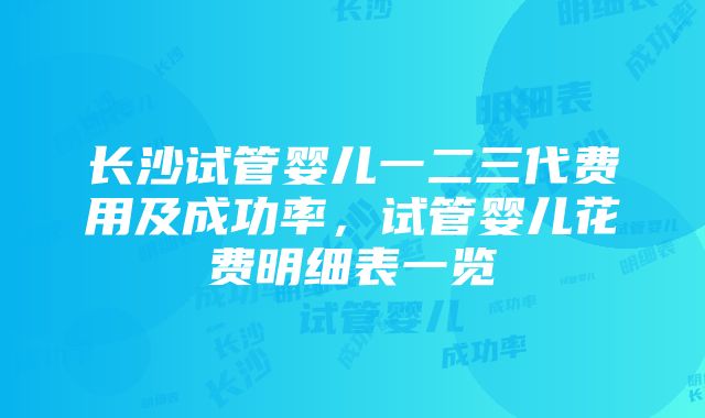 长沙试管婴儿一二三代费用及成功率，试管婴儿花费明细表一览