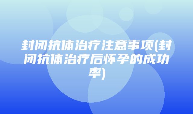 封闭抗体治疗注意事项(封闭抗体治疗后怀孕的成功率)