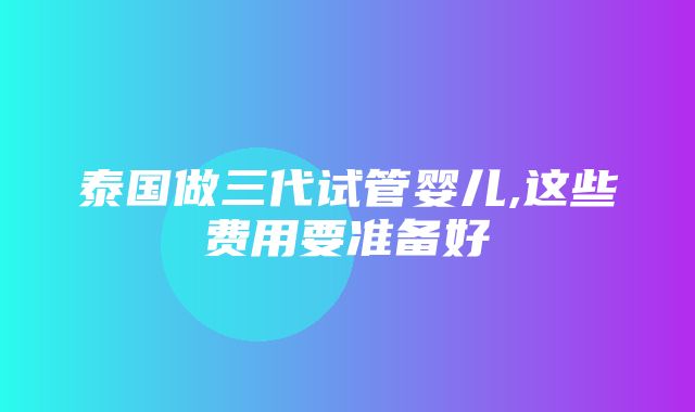 泰国做三代试管婴儿,这些费用要准备好