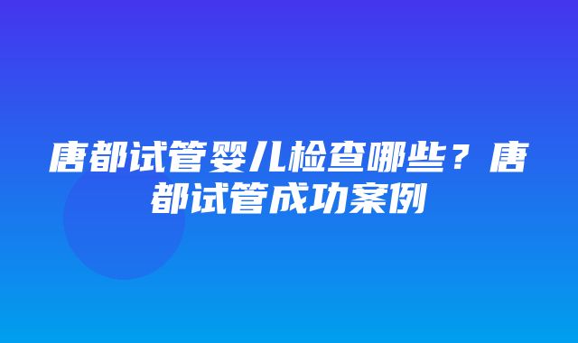 唐都试管婴儿检查哪些？唐都试管成功案例