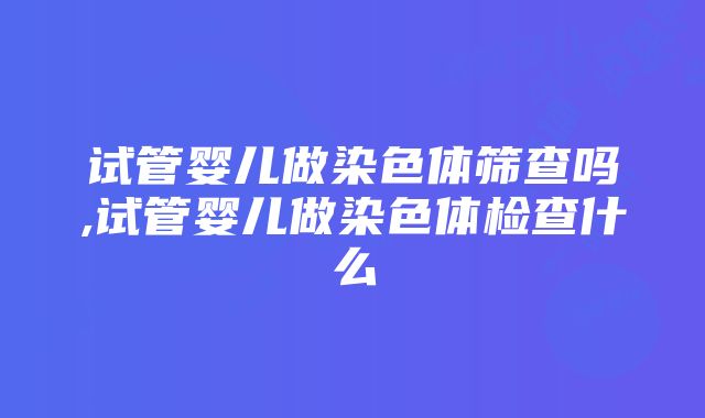 试管婴儿做染色体筛查吗,试管婴儿做染色体检查什么