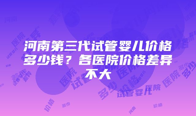 河南第三代试管婴儿价格多少钱？各医院价格差异不大