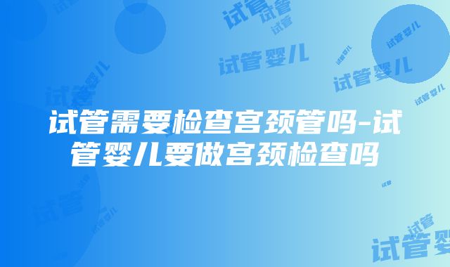 试管需要检查宫颈管吗-试管婴儿要做宫颈检查吗