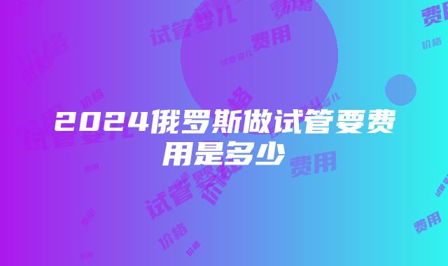 2024俄罗斯做试管要费用是多少