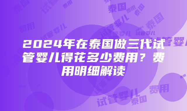 2024年在泰国做三代试管婴儿得花多少费用？费用明细解读