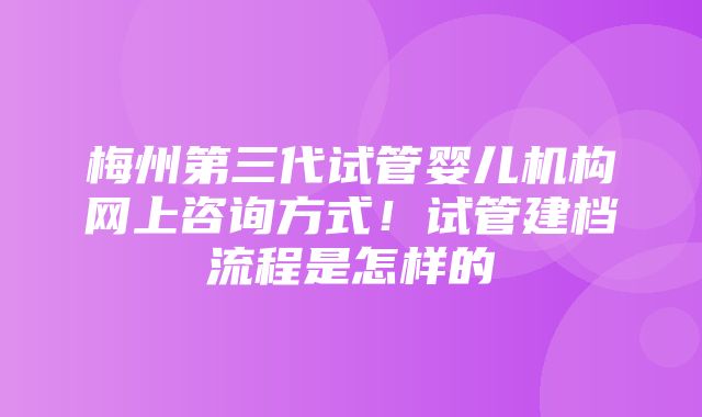 梅州第三代试管婴儿机构网上咨询方式！试管建档流程是怎样的