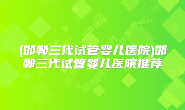 (邯郸三代试管婴儿医院)邯郸三代试管婴儿医院推荐