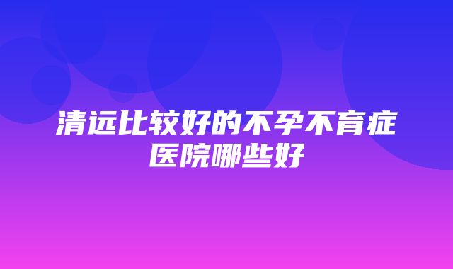 清远比较好的不孕不育症医院哪些好