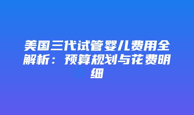 美国三代试管婴儿费用全解析：预算规划与花费明细