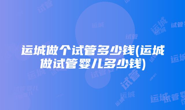 运城做个试管多少钱(运城做试管婴儿多少钱)