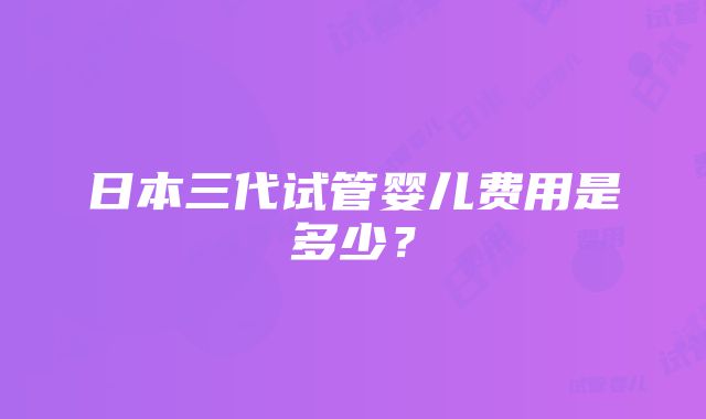 日本三代试管婴儿费用是多少？