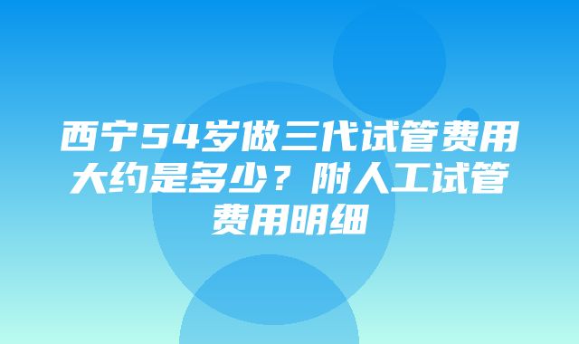 西宁54岁做三代试管费用大约是多少？附人工试管费用明细