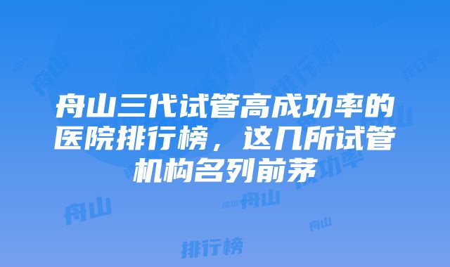 舟山三代试管高成功率的医院排行榜，这几所试管机构名列前茅