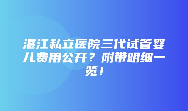 湛江私立医院三代试管婴儿费用公开？附带明细一览！