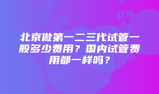 北京做第一二三代试管一般多少费用？国内试管费用都一样吗？