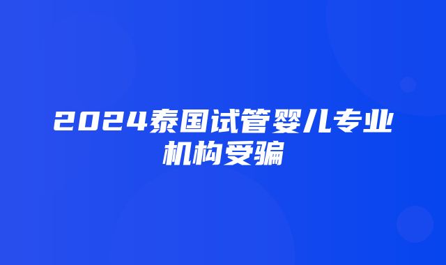 2024泰国试管婴儿专业机构受骗