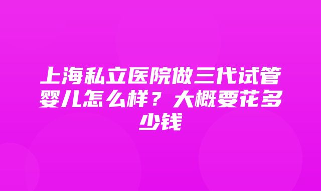 上海私立医院做三代试管婴儿怎么样？大概要花多少钱