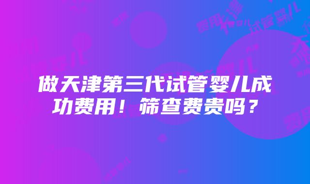 做天津第三代试管婴儿成功费用！筛查费贵吗？