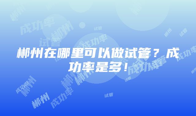 郴州在哪里可以做试管？成功率是多！