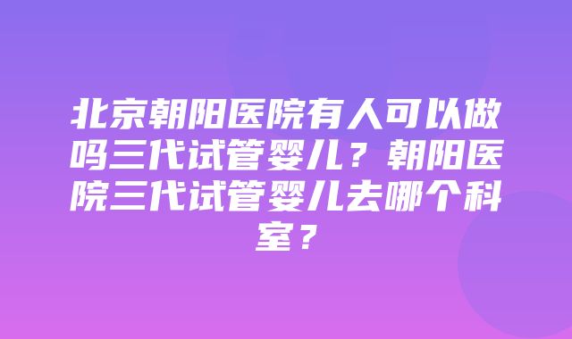 北京朝阳医院有人可以做吗三代试管婴儿？朝阳医院三代试管婴儿去哪个科室？