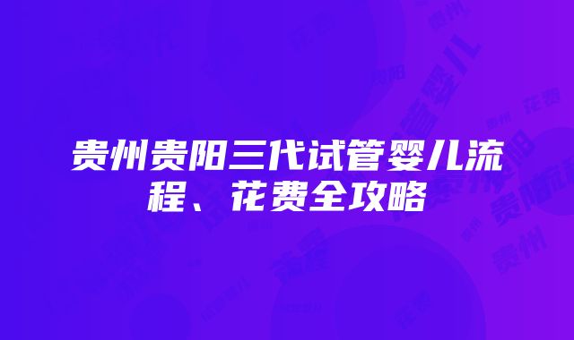 贵州贵阳三代试管婴儿流程、花费全攻略