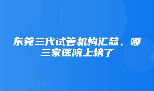 东莞三代试管机构汇总，哪三家医院上榜了