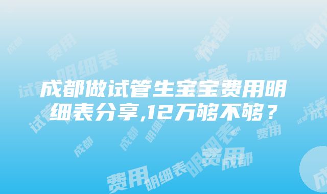 成都做试管生宝宝费用明细表分享,12万够不够？