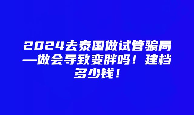 2024去泰国做试管骗局—做会导致变胖吗！建档多少钱！