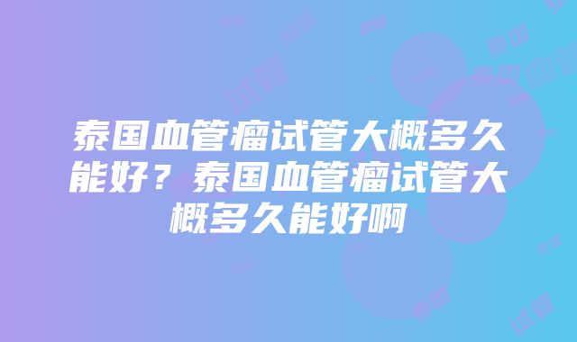 泰国血管瘤试管大概多久能好？泰国血管瘤试管大概多久能好啊