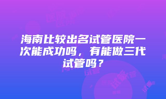 海南比较出名试管医院一次能成功吗，有能做三代试管吗？