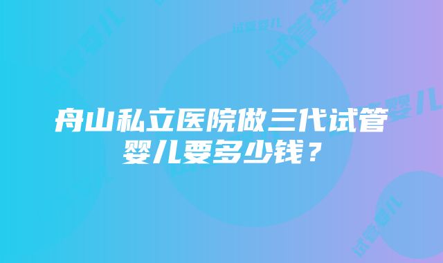 舟山私立医院做三代试管婴儿要多少钱？