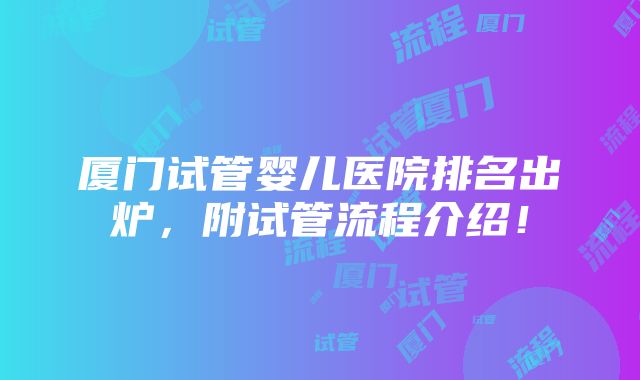 厦门试管婴儿医院排名出炉，附试管流程介绍！