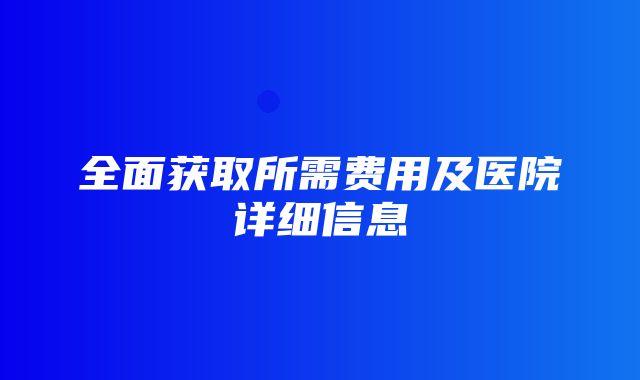 全面获取所需费用及医院详细信息