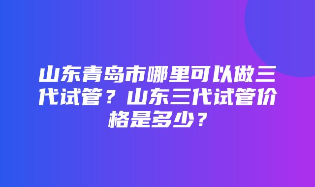 山东青岛市哪里可以做三代试管？山东三代试管价格是多少？