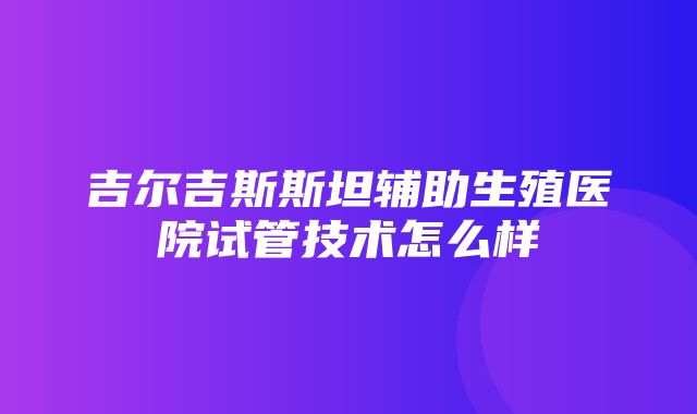 吉尔吉斯斯坦辅助生殖医院试管技术怎么样