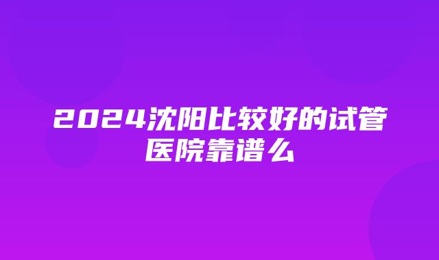 2024沈阳比较好的试管医院靠谱么