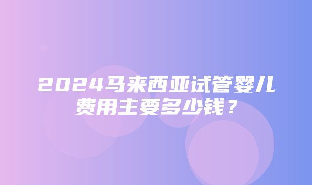 2024马来西亚试管婴儿费用主要多少钱？