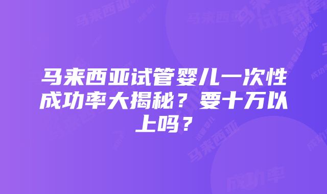 马来西亚试管婴儿一次性成功率大揭秘？要十万以上吗？