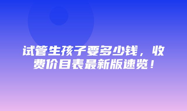 试管生孩子要多少钱，收费价目表最新版速览！