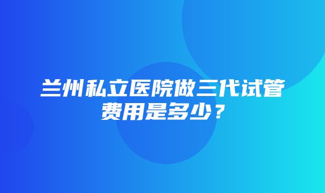 兰州私立医院做三代试管费用是多少？