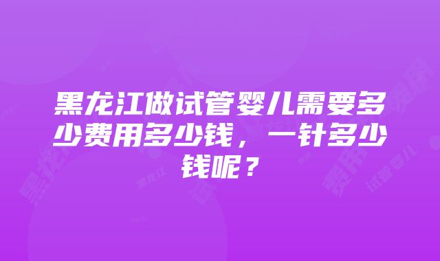 黑龙江做试管婴儿需要多少费用多少钱，一针多少钱呢？