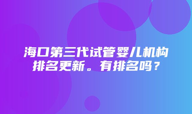 海口第三代试管婴儿机构排名更新。有排名吗？